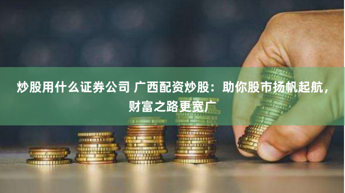炒股用什么证券公司 广西配资炒股：助你股市扬帆起航，财富之路更宽广