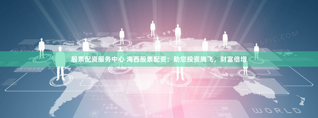 股票配资服务中心 海西股票配资：助您投资腾飞，财富倍增