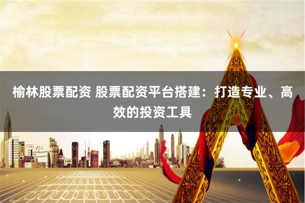 榆林股票配资 股票配资平台搭建：打造专业、高效的投资工具